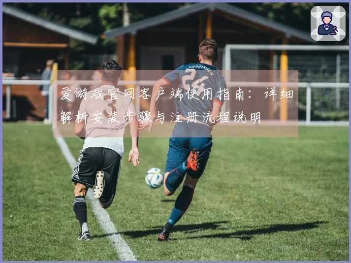 爱游戏官网客户端使用指南：详细解析安装步骤与注册流程说明