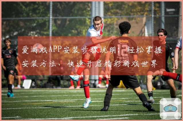 爱游戏APP安装步骤说明:轻松掌握安装方法,快速开启精彩游戏世界体验