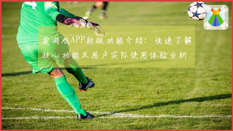 爱游戏APP新版功能介绍：快速了解核心功能及用户实际使用体验分析